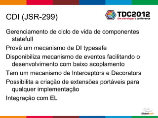 CDI (JSR-299)
Gerenciamento de ciclo de vida de componentes
  statefull
Provê um mecanismo de DI typesafe
Disponibiliza mecanismo de eventos facilitando o
  desenvolvimento com baixo acoplamento
Tem um mecanismo de Interceptors e Decorators
Possibilita a criação de extensões portáveis para
  qualquer implementação
Integração com EL

                                        Globalcode – Open4education
 