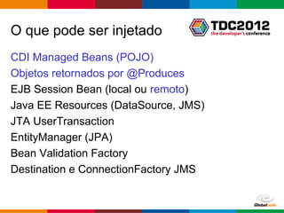 O que pode ser injetado
CDI Managed Beans (POJO)
Objetos retornados por @Produces
EJB Session Bean (local ou remoto)
Java EE Resources (DataSource, JMS)
JTA UserTransaction
EntityManager (JPA)
Bean Validation Factory
Destination e ConnectionFactory JMS


                                      Globalcode – Open4education
 