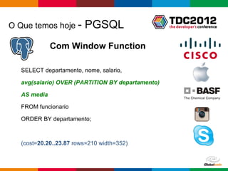 O Que temos hoje -       PGSQL
              Com Window Function

   SELECT departamento, nome, salario,

   avg(salario) OVER (PARTITION BY departamento)

   AS media

   FROM funcionario

   ORDER BY departamento;



   (cost=20.20..23.87 rows=210 width=352)


                                                   Globalcode – Open4education
 