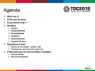 Agenda
 Who I am 
 O Por que do tema
 O que temos hoje ?
 Desafios
     Desafios
     Disponibilidade
     Escalabilidade
     Auditoria
     Gerenciamento
     Suporte Técnico
 Arquitetura é tudo
     Mistura de Tecnologias – NoSQL + SQL
     Planejamento, algo que sempre esquecem
 O Mercado para os futuros DBAs Free/Open
     Mercado MYSQL
     Mercardo PostgreSQL




                                              Globalcode – Open4education
 