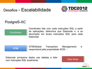 Desafios -    Escalabilidade

PostgreS-XC
                    Coordinator lida com cada instruções SQL a partir
                    de aplicações, determina que Datanode ir, e se
    Coordinator
                    decompõe em locais instruções SQL para cada
                    Datanode



                    GTM(Global      Transaction    Management)       é
       GTM          responsável pela propriedade ACID - .


 Datanode armazena dados nas tabelas e lidar
 com instruções SQL localmente                        Data Node


                                                       Globalcode – Open4education
 