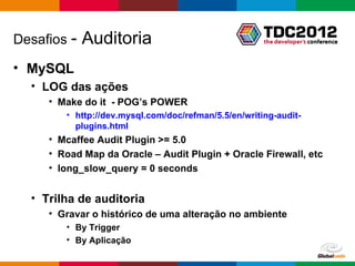 Desafios -   Auditoria
• MySQL
  • LOG das ações
     • Make do it - POG’s POWER
        • http://dev.mysql.com/doc/refman/5.5/en/writing-audit-
          plugins.html
     • Mcaffee Audit Plugin >= 5.0
     • Road Map da Oracle – Audit Plugin + Oracle Firewall, etc
     • long_slow_query = 0 seconds


  • Trilha de auditoria
     • Gravar o histórico de uma alteração no ambiente
        • By Trigger
        • By Aplicação

                                                      Globalcode – Open4education
 