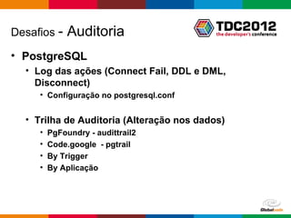 Desafios -    Auditoria
• PostgreSQL
  • Log das ações (Connect Fail, DDL e DML,
    Disconnect)
     • Configuração no postgresql.conf


  • Trilha de Auditoria (Alteração nos dados)
     •   PgFoundry - audittrail2
     •   Code.google - pgtrail
     •   By Trigger
     •   By Aplicação




                                           Globalcode – Open4education
 