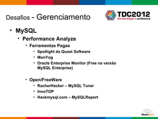 Desafios -   Gerenciamento
 • MySQL
    • Performance Analyze
      • Ferramentas Pagas
         • Spotlight da Quest Software
         • MonYog
         • Oracle Enterprise Monitor (Free na versão
           MySQL Enterprise)

      • Open/FreeWare
         • RacherHacker – MySQL Tuner
         • InnoTOP
         • Hackmysql.com – MySQLReport



                                                       Globalcode – Open4education
 