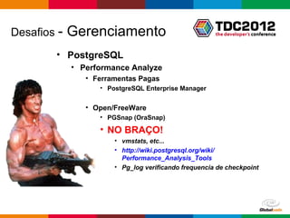 Desafios -   Gerenciamento
        • PostgreSQL
             • Performance Analyze
                • Ferramentas Pagas
                   • PostgreSQL Enterprise Manager


                • Open/FreeWare
                   • PGSnap (OraSnap)

                   • NO BRAÇO!
                       • vmstats, etc...
                       • http://wiki.postgresql.org/wiki/
                         Performance_Analysis_Tools
                       • Pg_log verificando frequencia de checkpoint




                                                      Globalcode – Open4education
 