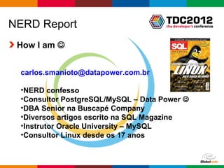 NERD Report
 How I am 


 carlos.smanioto@datapower.com.br

 •NERD confesso
 •Consultor PostgreSQL/MySQL – Data Power 
 •DBA Senior na Buscapé Company
 •Diversos artigos escrito na SQL Magazine
 •Instrutor Oracle University – MySQL
 •Consultor Linux desde os 17 anos


                                     Globalcode – Open4education
 