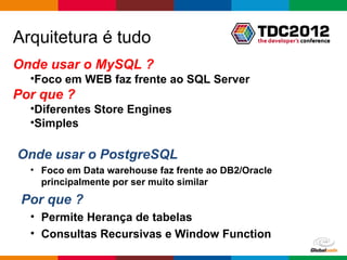 Arquitetura é tudo
Onde usar o MySQL ?
  •Foco em WEB faz frente ao SQL Server
Por que ?
  •Diferentes Store Engines
  •Simples

Onde usar o PostgreSQL
  • Foco em Data warehouse faz frente ao DB2/Oracle
    principalmente por ser muito similar
 Por que ?
  • Permite Herança de tabelas
  • Consultas Recursivas e Window Function
                                               Globalcode – Open4education
 