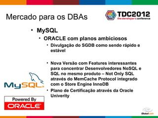 Mercado para os DBAs
      • MySQL
        • ORACLE com planos ambiciosos
          • Divulgação do SGDB como sendo rápido e
            estável

          • Nova Versão com Features interessantes
            para concentrar Desenvolvedores NoSQL e
            SQL no mesmo produto – Not Only SQL
            através do MemCache Protocol integrado
            com o Store Engine InnoDB
          • Plano de Certificação através da Oracle
            Univerity



                                        Globalcode – Open4education
 