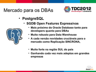 Mercado para os DBAs
      • PostgreSQL
        • SGDB Open Features Expressívas
          • Mais próximo do Oracle Database tanto para
            developers quanto para DBAs
          • Muito robusto para Data Warehouse
          • A cada versão novidades cruciáveis para o
            mercado como Replicação SINCRONA,

          • Muito forte na região SUL do país
          • Ganhando cada vez mais adeptos em grandes
            empresas



                                         Globalcode – Open4education
 