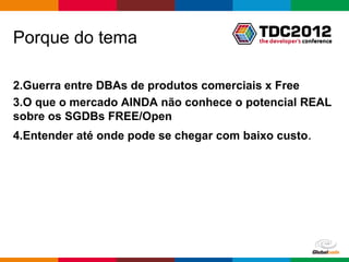 Porque do tema

2.Guerra entre DBAs de produtos comerciais x Free
3.O que o mercado AINDA não conhece o potencial REAL
sobre os SGDBs FREE/Open
4.Entender até onde pode se chegar com baixo custo.




                                         Globalcode – Open4education
 