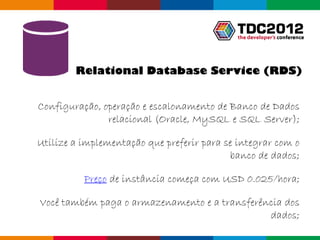 Relational Database Service (RDS)


Configuração, operação e escalonamento de Banco de Dados
               relacional (Oracle, MySQL e SQL Server);

Utilize a implementação que preferir para se integrar com o
                                           banco de dados;

          Preço de instância começa com USD 0.025/hora;

Você também paga o armazenamento e a transferência dos
                                               dados;
                                                Globalcode – Open4education
 