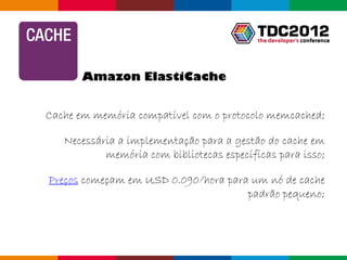 Amazon ElastiCache


Cache em memória compatível com o protocolo memcached;

   Necessária a implementação para a gestão do cache em
           memória com bibliotecas específicas para isso;

Preços começam em USD 0.090/hora para um nó de cache
                                     padrão pequeno;



                                              Globalcode – Open4education
 