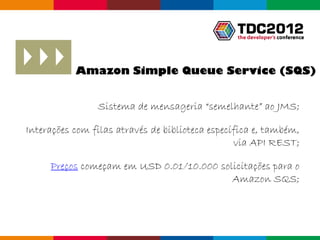 Amazon Simple Queue Service (SQS)


                Sistema de mensageria “semelhante” ao JMS;

Interações com filas através de biblioteca específica e, também,
                                                 via API REST;

     Preços começam em USD 0.01/10.000 solicitações para o
                                          Amazon SQS;



                                                     Globalcode – Open4education
 