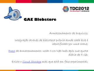 GAE Blobstore


                               Armazenamento de arquivos;

    Integração através de biblioteca própria aonde cada blob é
                                  identificado por uma chave;

Preço de armazenamento: USD 0.13/GB/mês após sua quota
                                        diária de 5 Gb;

  Existe o Cloud Storage mas que está em fase experimental;

                                                   Globalcode – Open4education
 