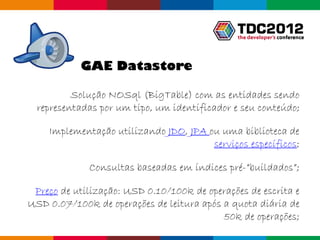 GAE Datastore

          Solução NOSql (BigTable) com as entidades sendo
  representadas por um tipo, um identificador e seu conteúdo;

    Implementação utilizando JDO, JPA ou uma biblioteca de
                                       serviços específicos;

             Consultas baseadas em índices pré-”buildados”;

 Preço de utilização: USD 0.10/100k de operações de escrita e
USD 0.07/100k de operações de leitura após a quota diária de
                                           50k de operações;
                                                  Globalcode – Open4education
 