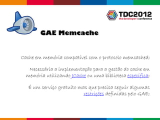 GAE Memcache


Cache em memória compatível com o protocolo memcached;

   Necessária a implementação para a gestão do cache em
  memória utilizando JCache ou uma biblioteca específica;

   É um serviço gratuito mas que precisa seguir algumas
                           restrições definidas pelo GAE;



                                              Globalcode – Open4education
 