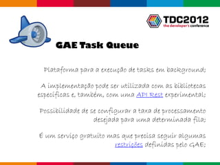 GAE Task Queue

  Plataforma para a execução de tasks em background;

 A implementação pode ser utilizada com as bibliotecas
específicas e, também, com uma API Rest experimental;

Possibilidade de se configurar a taxa de processamento
                  desejada para uma determinada fila;

É um serviço gratuito mas que precisa seguir algumas
                        restrições definidas pelo GAE;
                                           Globalcode – Open4education
 