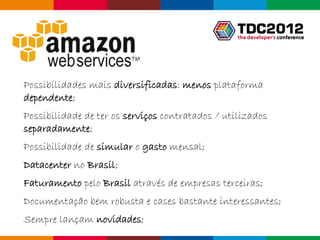 Possibilidades mais diversificadas: menos plataforma
dependente;
Possibilidade de ter os serviços contratados / utilizados
separadamente;
Possibilidade de simular o gasto mensal;
Datacenter no Brasil;
Faturamento pelo Brasil através de empresas terceiras;
Documentação bem robusta e cases bastante interessantes;
Sempre lançam novidades;
                                                     Globalcode – Open4education
 