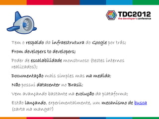 Tem o respaldo da infraestrutura do Google por trás;
From developers to developers;
Poder de escalabilidade monstruoso (testes internos
realizados);
Documentação mais simples mas na medida;
Não possui datacenter no Brasil;
Vem avançando bastante na evolução da plataforma;
Estão lançando, experimentalmente, um mecanismo de busca
(carta na manga?)
                                                      Globalcode – Open4education
 