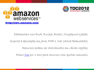 http://aws.amazon.com



     Datacenters nos EUA, Europa, Brasil, Cingapura e Japão;

  Suporte à aplicações em Java, PHP e .Net (AWS Beanstalk);

           Recursos podem ser distribuídos em várias regiões;

      Plano free por 1 ano para recursos com quotas mensais;



                                                  Globalcode – Open4education
 