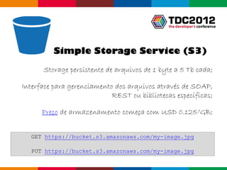 Simple Storage Service (S3)

      Storage persistente de arquivos de 1 byte a 5 Tb cada;

Interface para gerenciamento dos arquivos através de SOAP,
                            REST ou bibliotecas específicas;

      Preço de armazenamento começa com USD 0.125/GB;


  GET https://bucket.s3.amazonaws.com/my-image.jpg

  PUT https://bucket.s3.amazonaws.com/my-image.jpg

                                                 Globalcode – Open4education
 