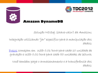 Amazon DynamoDB


                  Solução NOSql (chave-valor) da Amazon;

Integração utilizando “jar” específico para a manipulação dos
                                                       dados;

Preços começam em USD 0.01/hora para cada 10 unidade de
gravação e USD 0.01/hora para cada 50 unidades de leitura;

  Você também paga o armazenamento e a transferência dos
                                                 dados;
                                                  Globalcode – Open4education
 