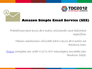 Amazon Simple Email Service (SES)


  Plataforma para envio de e-mails utilizando uma biblioteca
                                                 específica;

      Mesmo mecanismo utilizado para o envio de e-mails na
                                            Amazon.com;

Preços começam em USD 0.10/1.000 mensagens enviadas pelo
                                         Amazon SQS;


                                                 Globalcode – Open4education
 