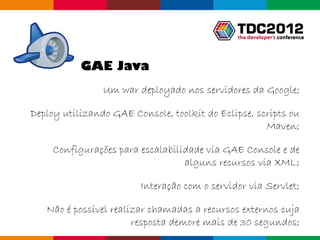 GAE Java
                Um war deployado nos servidores da Google;

Deploy utilizando GAE Console, toolkit do Eclipse, scripts ou
                                                     Maven;

     Configurações para escalabilidade via GAE Console e de
                                  alguns recursos via XML;

                        Interação com o servidor via Servlet;

   Não é possível realizar chamadas a recursos externos cuja
                       resposta demore mais de 30 segundos;
                                                  Globalcode – Open4education
 