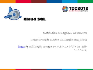 Cloud SQL


                  Instâncias de MySQL na nuvem;

         Documentação mostra utilização com JDBC;

Preço de utilização começa em USD 1.46/dia ou USD
                                        0.10/hora;




                                        Globalcode – Open4education
 