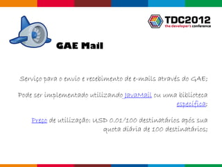 GAE Mail


Serviço para o envio e recebimento de e-mails através do GAE;

Pode ser implementado utilizando JavaMail ou uma biblioteca
                                                específica;

    Preço de utilização: USD 0.01/100 destinatários após sua
                           quota diária de 100 destinatários;



                                                  Globalcode – Open4education
 