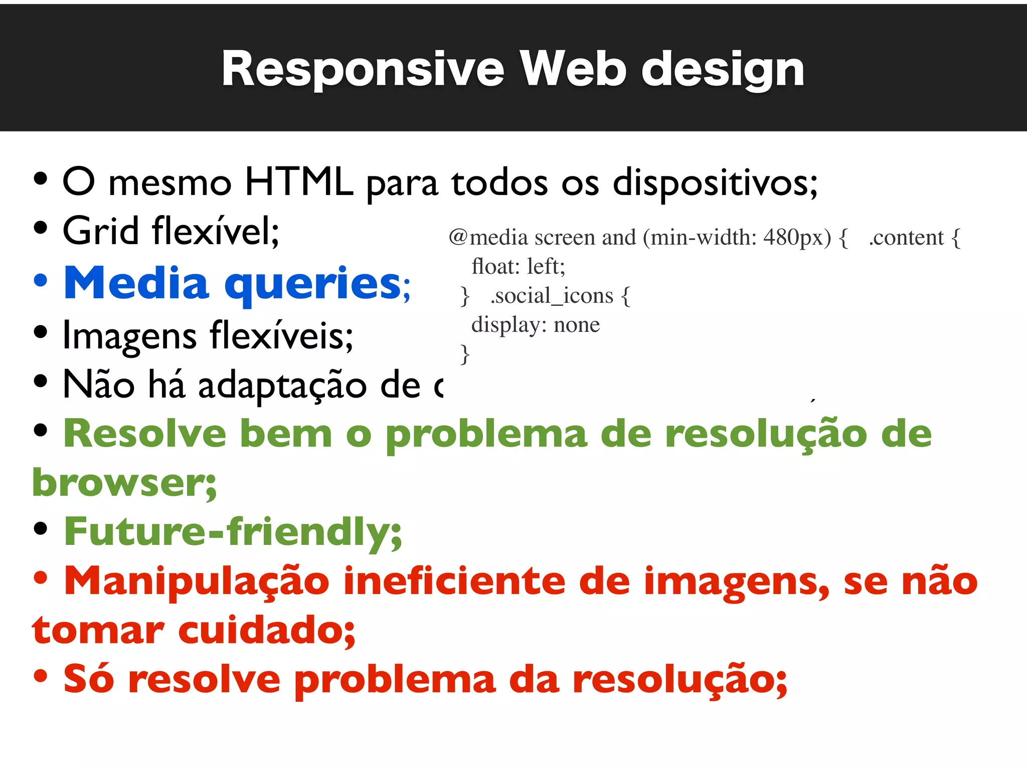 Responsive Web design

• O mesmo HTML para todos os dispositivos;
• Grid ﬂexível;        @media screen and (min-width: 480px) {   .content {

• Media queries; }   .social_icons {
                          ﬂoat: left;


• Imagens ﬂexíveis;     }
                          display: none

• Não há adaptação de conteúdo no servidor;
• Resolve bem o problema de resolução de
browser;
• Future-friendly;
• Manipulação ineﬁciente de imagens, se não
tomar cuidado;
• Só resolve problema da resolução;
 