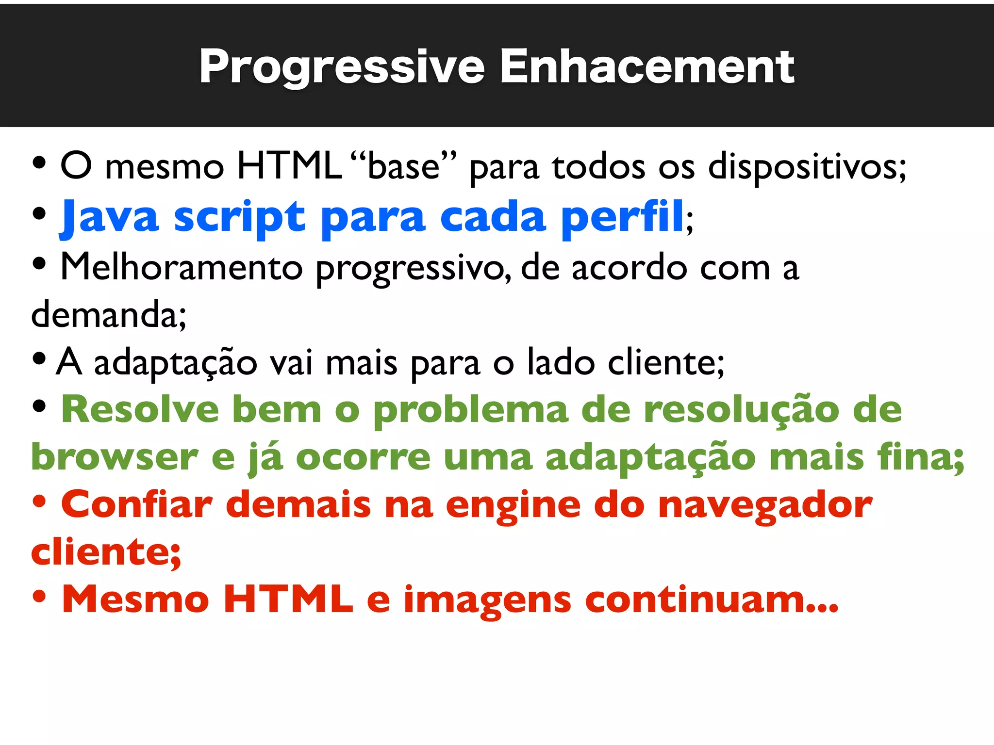 Progressive Enhacement

• O mesmo HTML “base” para todos os dispositivos;
• Java script para cada perﬁl;
• Melhoramento progressivo, de acordo com a
demanda;
• A adaptação vai mais para o lado cliente;
• Resolve bem o problema de resolução de
browser e já ocorre uma adaptação mais ﬁna;
• Conﬁar demais na engine do navegador
cliente;
• Mesmo HTML e imagens continuam...
 