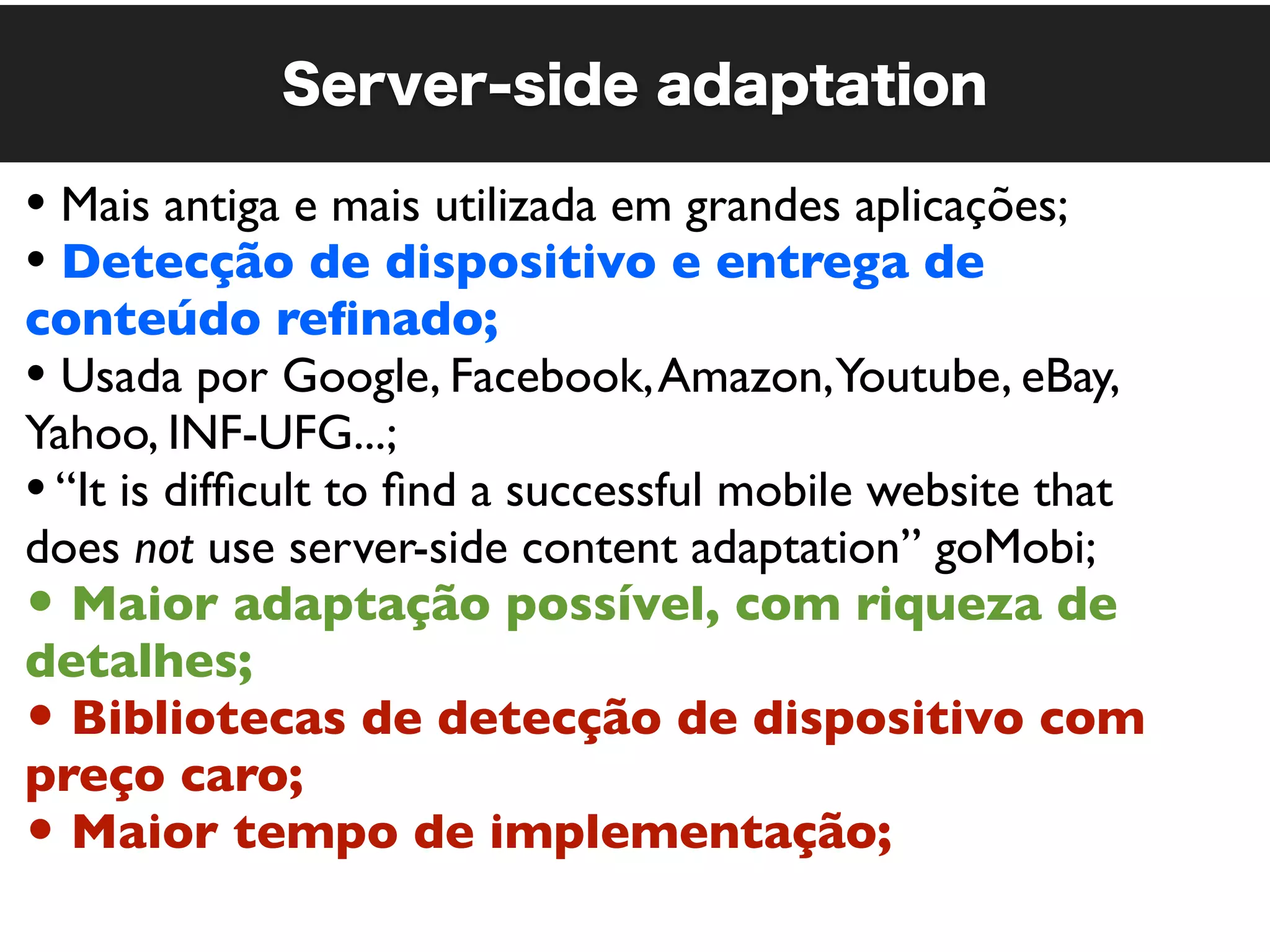 Server-side adaptation

• Mais antiga e mais utilizada em grandes aplicações;
• Detecção de dispositivo e entrega de
conteúdo reﬁnado;
• Usada por Google, Facebook, Amazon,Youtube, eBay,
Yahoo, INF-UFG...;
• “It is difﬁcult to ﬁnd a successful mobile website that
does not use server-side content adaptation” goMobi;
• Maior adaptação possível, com riqueza de
detalhes;
• Bibliotecas de detecção de dispositivo com
preço caro;
• Maior tempo de implementação;
 