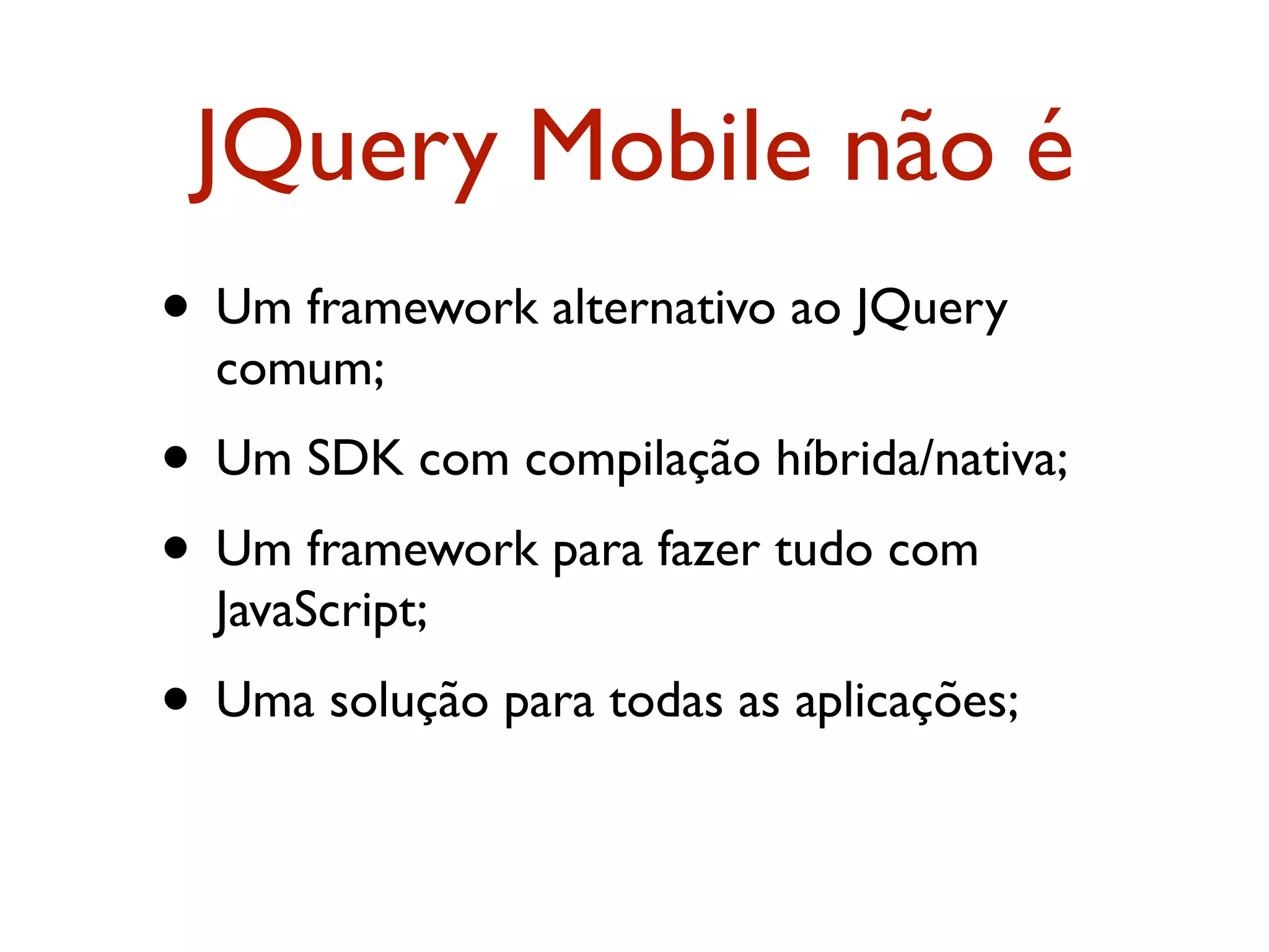 JQuery Mobile não é
• Um framework alternativo ao JQuery
  comum;
• Um SDK com compilação híbrida/nativa;
• Um framework para fazer tudo com
  JavaScript;
• Uma solução para todas as aplicações;
 