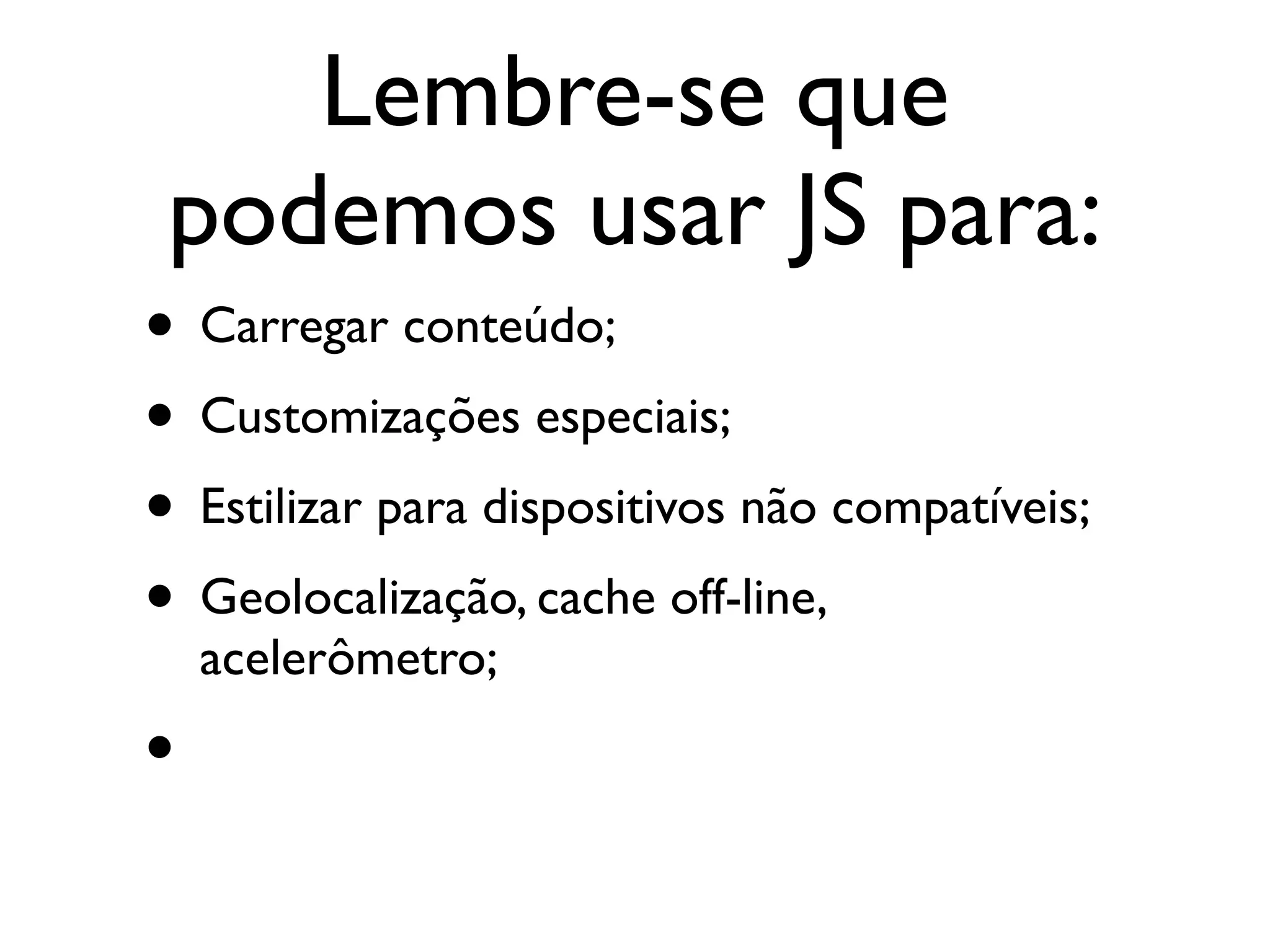 Lembre-se que
 podemos usar JS para:
• Carregar conteúdo;
• Customizações especiais;
• Estilizar para dispositivos não compatíveis;
• Geolocalização, cache off-line,
    acelerômetro;
•
 