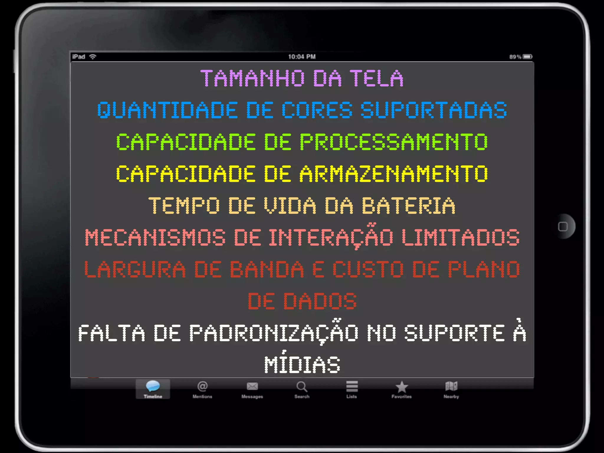 Tamanho da tela
  Quantidade de cores suportadas
   Capacidade de processamento
   Capacidade de armazenamento
     Tempo de vida da bateria
 Mecanismos de interação limitados
Largura de banda e custo de plano
             de dados
Falta de padronização no suporte à
              mídias
 