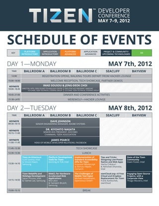 schedule of events
                PLATFORM              APPLICATION               PLATFORM              APPLICATION            PROJECT & COMMUNITY/
   KEY                                                                                                                                          IVI
              INTRODUCTORY           INTRODUCTORY               ADVANCED               ADVANCED             UPCOMING TECHNOLOGIES




DAY 1—monday 	MAY 7th, 2012
   TIME         ballroom a                    ballroom b                     ballroom c                        seacliff                bayview
  12:00                              Registration OPENS, WALKING TOURS DEPART FROM HACKER LOUNGE
15:00–18:00                                    WELCOME RECEPTION, tech showcase, partner demos

 Keynote                              imad sousou & Jong-Deok Choi
18:00–18:45   director, intel open source technology center     Executive Vice President, Samsung
                     co-CHair, tizen technical Steering group   co-CHair, tizen technical Steering group

18:45–21:00                                                     DINNER and conference activities
21:30–LATE                                                         werewolf—HACKER LOUNGE


DAY 2—tuesday 	MAY 8th, 2012
   TIME         ballroom a                    ballroom b                     ballroom c                        seacliff                bayview
 KEYNOTE                                       Dave Johnson
09:30–10:15                  Senior Engineering Manager, adobe Systems


 KEYNOTE
                                         dr. KIYOHITO nagata
                                      senior vice president, docomo
10:15–11:00
                                       chairman, tizen Association

 KEYNOTE                                        james pearce
11:00–11:45                 head of mobile developer relations, facebook

11:45–12:30                                                                  tech showcase
12:30–13:30                                                                         LUNCH
              Tizen Architecture            Platform Development           Implementation of               Tips and Tricks:        State of the Tizen
              Sunil Saxena, Intel           Tools for Tizen                Standard Accessibility          Designing Low-Power     Community
              & Vincent Kwon,               Dominig Ar Foll, Intel         APIs for Tizen                  Native and Web Apps     Dawn Foster, Intel
13:30–14:10   Samsung                                                      Krzysztof Wlodarczyk            Harita Chilukuri
                                                                           & Dariusz Filipski,             & Abhishek Dhanotia,
                                                                           Comarch                         Intel

              Tizen WebAPIs and             WebCL for Hardware-            The Challenges of               ownCloud.org—A Free     Engaging Open Source
              WebApp Development            Accelerated Web                Mobile Text Input               iCloud and Dropbox      Projects, with a
              Sakari Poussa, Intel          Applications                   Michael Hasselmann,             Replacement for Tizen   Corporate View
14:15–14:55   & Taehee Lee, Samsung         Won Jeon                       Openismus GmbH                  Frank Karlitschek,      Thiago Macieira, Intel
                                            & Tasneem Brutch,                                              ownCloud
                                            Samsung

15:00–15:15                                                                         BREAK
 