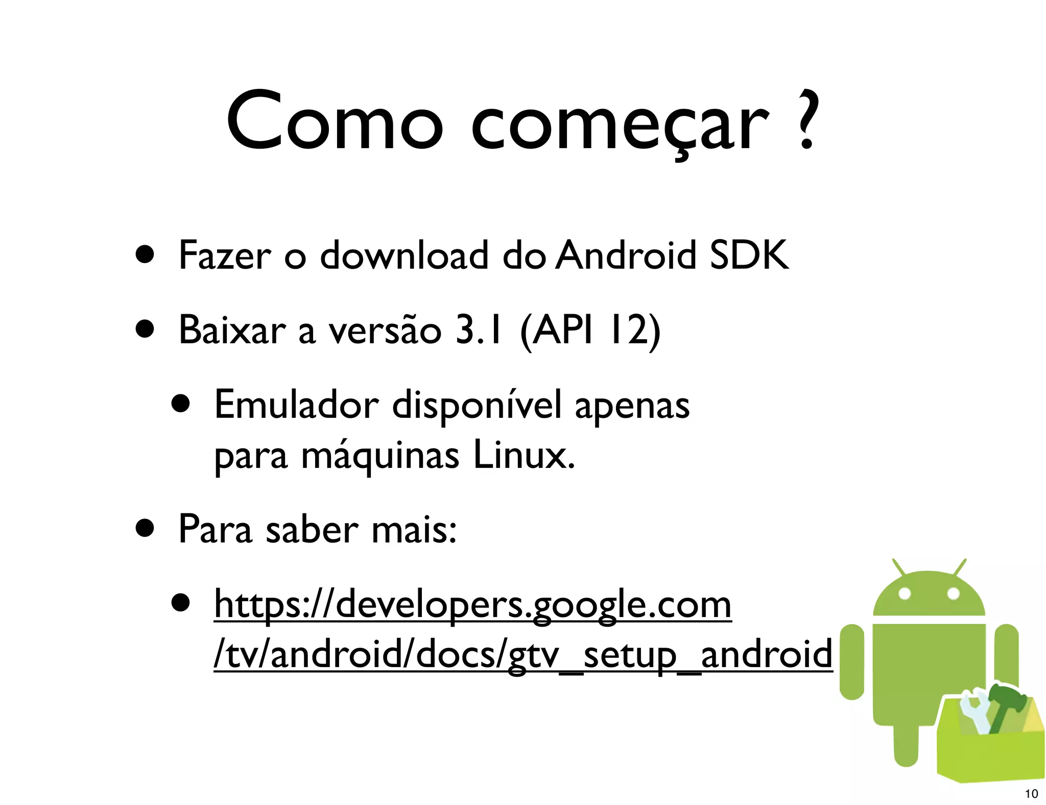 Como começar ?
• Fazer o download do Android SDK
• Baixar a versão 3.1 (API 12)
 • Emulador disponível apenas
    para máquinas Linux.
• Para saber mais:
 • https://developers.google.com
    /tv/android/docs/gtv_setup_android


                                         10
 
