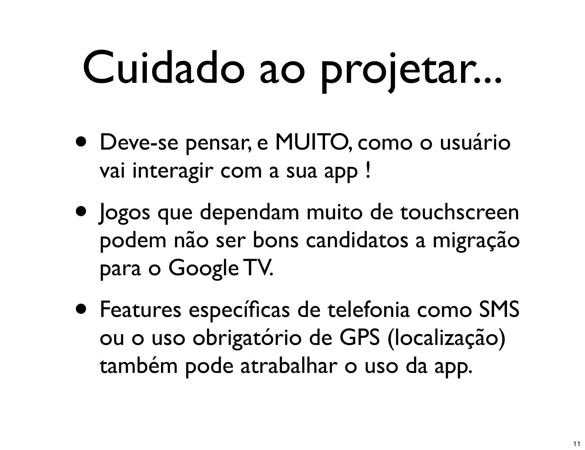 Cuidado ao projetar...
• Deve-se pensar, e MUITO, como o usuário
  vai interagir com a sua app !
• Jogos que dependam muito de touchscreen
  podem não ser bons candidatos a migração
  para o Google TV.
• Features especíﬁcas de telefonia como SMS
  ou o uso obrigatório de GPS (localização)
  também pode atrabalhar o uso da app.


                                              11
 