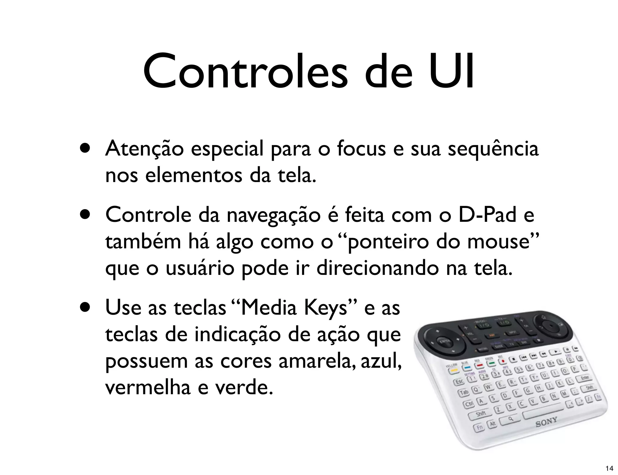 Controles de UI
•   Atenção especial para o focus e sua sequência
    nos elementos da tela.
•   Controle da navegação é feita com o D-Pad e
    também há algo como o “ponteiro do mouse”
    que o usuário pode ir direcionando na tela.
•   Use as teclas “Media Keys” e as
    teclas de indicação de ação que
    possuem as cores amarela, azul,
    vermelha e verde.


                                                    14
 