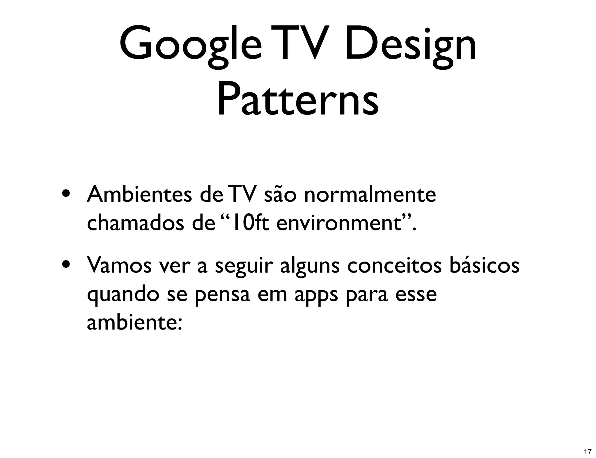 Google TV Design
        Patterns
• Ambientes de TV são normalmente
  chamados de “10ft environment”.
• Vamos ver a seguir alguns conceitos básicos
  quando se pensa em apps para esse
  ambiente:




                                                17
 