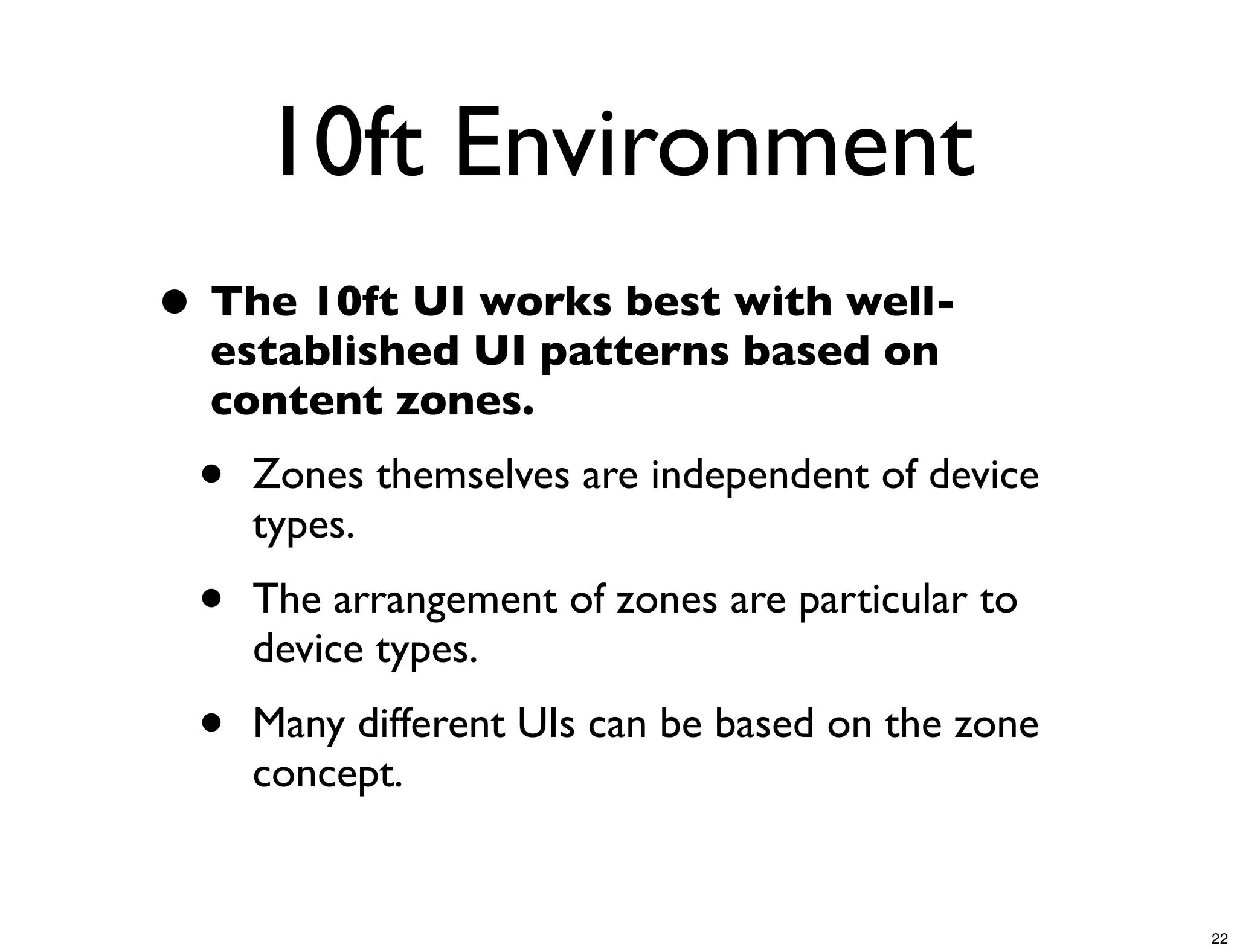 10ft Environment
• The 10ft UI works best with well-
  established UI patterns based on
  content zones.
 •   Zones themselves are independent of device
     types.
 •   The arrangement of zones are particular to
     device types.
 •   Many different UIs can be based on the zone
     concept.


                                                   22
 