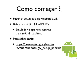 Como começar ?
• Fazer o download do Android SDK
• Baixar a versão 3.1 (API 12)
 • Emulador disponível apenas
    para máquinas Linux.
• Para saber mais:
 • https://developers.google.com
    /tv/android/docs/gtv_setup_android


                                         10
 