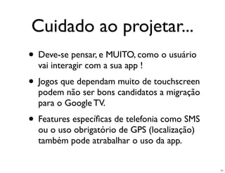 Cuidado ao projetar...
• Deve-se pensar, e MUITO, como o usuário
  vai interagir com a sua app !
• Jogos que dependam muito de touchscreen
  podem não ser bons candidatos a migração
  para o Google TV.
• Features especíﬁcas de telefonia como SMS
  ou o uso obrigatório de GPS (localização)
  também pode atrabalhar o uso da app.


                                              11
 