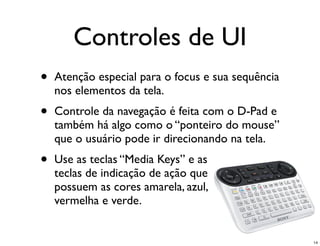 Controles de UI
•   Atenção especial para o focus e sua sequência
    nos elementos da tela.
•   Controle da navegação é feita com o D-Pad e
    também há algo como o “ponteiro do mouse”
    que o usuário pode ir direcionando na tela.
•   Use as teclas “Media Keys” e as
    teclas de indicação de ação que
    possuem as cores amarela, azul,
    vermelha e verde.


                                                    14
 