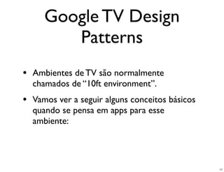 Google TV Design
        Patterns
• Ambientes de TV são normalmente
  chamados de “10ft environment”.
• Vamos ver a seguir alguns conceitos básicos
  quando se pensa em apps para esse
  ambiente:




                                                17
 