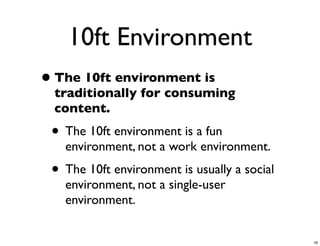 10ft Environment
• The 10ft environment is
  traditionally for consuming
  content.
 • The 10ft environment is a fun
   environment, not a work environment.
 • The 10ft environment is usually a social
   environment, not a single-user
   environment.


                                              18
 