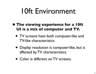10ft Environment
• The viewing experience for a 10ft
  UI is a mix of computer and TV.
 • TV screens have both computer-like and
   TV-like characteristics
 • Display resolution is computer-like, but is
   affected by TV characteristics.
 • Color is different on TV screens.
                                                 19
 
