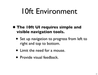10ft Environment
• The 10ft UI requires simple and
  visible navigation tools.
 • Set up navigation to progress from left to
   right and top to bottom.
 • Limit the need for a mouse.
 • Provide visual feedback.

                                                21
 