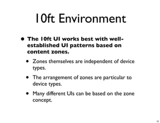 10ft Environment
• The 10ft UI works best with well-
  established UI patterns based on
  content zones.
 •   Zones themselves are independent of device
     types.
 •   The arrangement of zones are particular to
     device types.
 •   Many different UIs can be based on the zone
     concept.


                                                   22
 